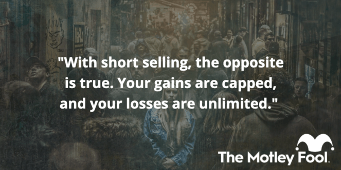 With short selling, the opposite is true. Your gains are capped, and your losses are unlimited. 